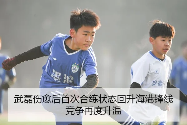 武磊伤愈后首次合练状态回升海港锋线竞争再度升温