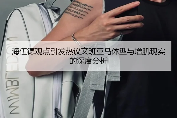 海伍德观点引发热议文班亚马体型与增肌现实的深度分析 - 8868tiyu